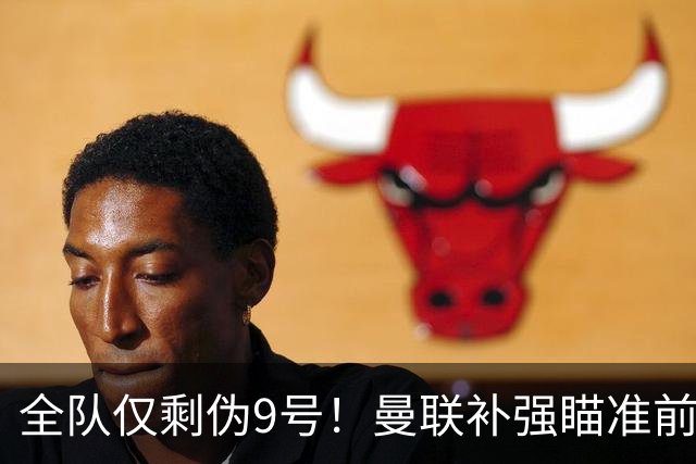 全队仅剩伪9号！曼联补强瞄准前热刺锋霸，单季31球身价8000万欧