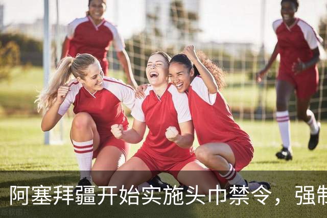 阿塞拜疆开始实施头巾禁令，强制维护世俗化